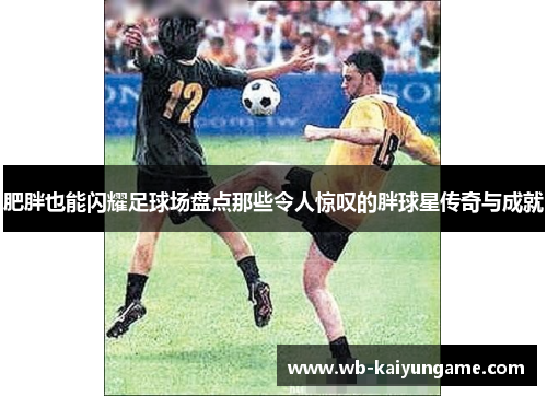 肥胖也能闪耀足球场盘点那些令人惊叹的胖球星传奇与成就