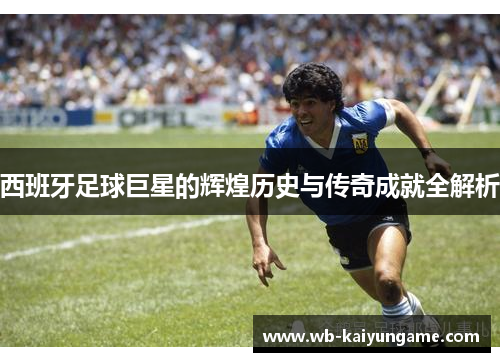 西班牙足球巨星的辉煌历史与传奇成就全解析