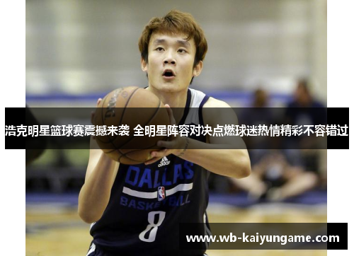 浩克明星篮球赛震撼来袭 全明星阵容对决点燃球迷热情精彩不容错过